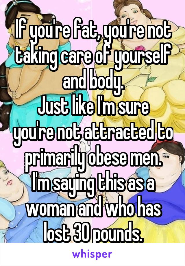 If you're fat, you're not taking care of yourself and body.
Just like I'm sure you're not attracted to primarily obese men.
I'm saying this as a woman and who has lost 30 pounds.