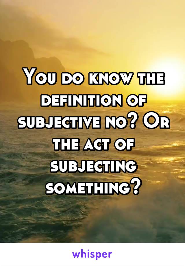 You do know the definition of subjective no? Or the act of subjecting something?