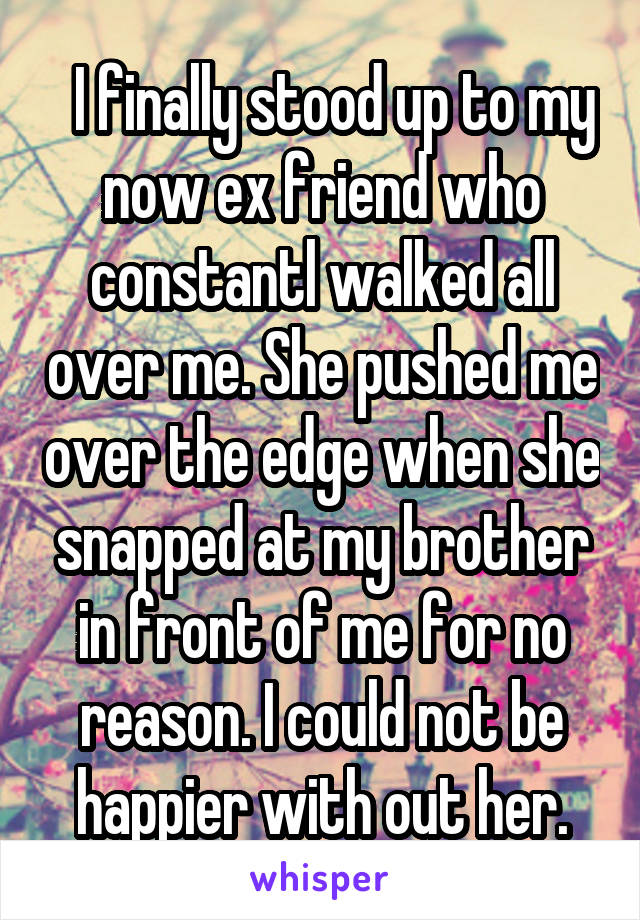   I finally stood up to my now ex friend who constantl walked all over me. She pushed me over the edge when she snapped at my brother in front of me for no reason. I could not be happier with out her.