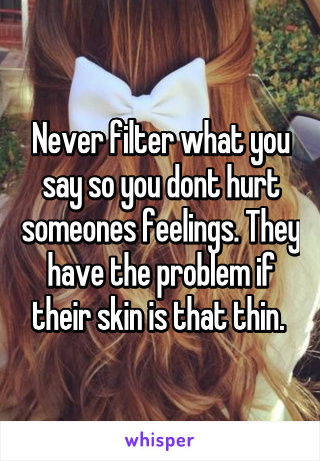 Never filter what you say so you dont hurt someones feelings. They have the problem if their skin is that thin. 