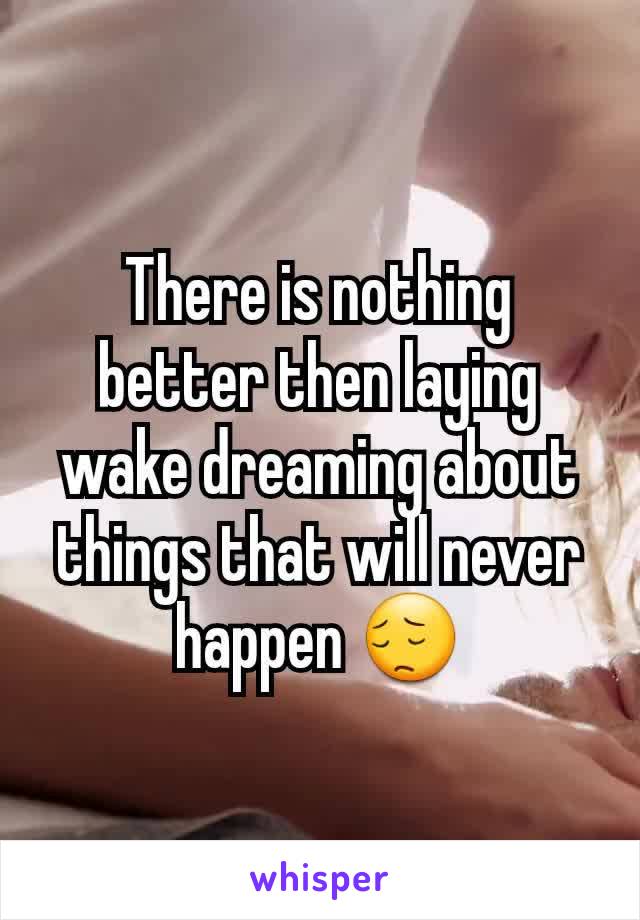 There is nothing better then laying wake dreaming about things that will never happen 😔