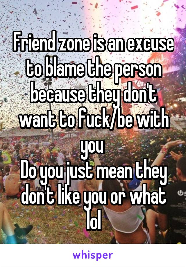 Friend zone is an excuse to blame the person because they don't want to fuck/be with you 
Do you just mean they don't like you or what lol
