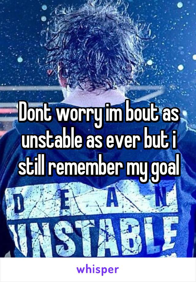 Dont worry im bout as unstable as ever but i still remember my goal