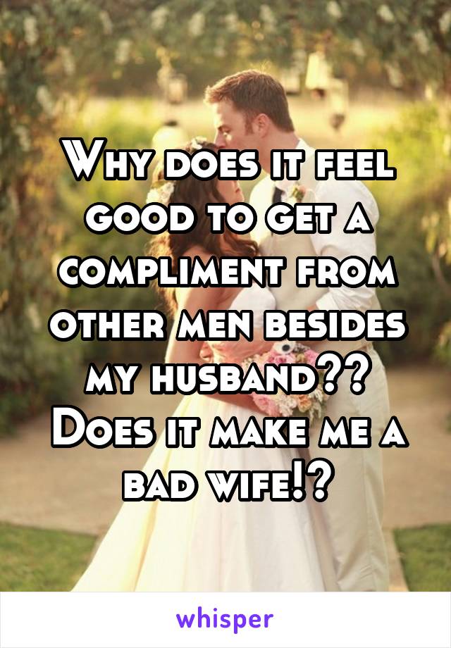 Why does it feel good to get a compliment from other men besides my husband?? Does it make me a bad wife!?