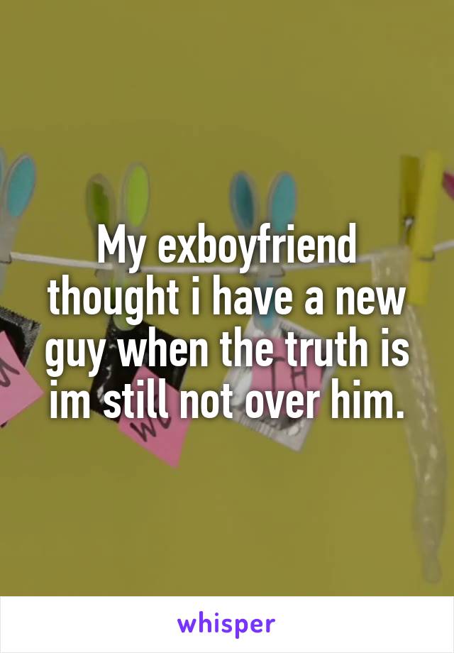 My exboyfriend thought i have a new guy when the truth is im still not over him.