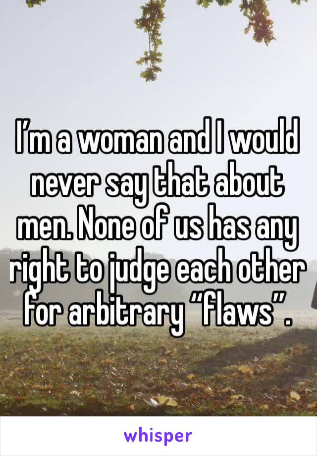 I’m a woman and I would never say that about men. None of us has any right to judge each other for arbitrary “flaws”. 