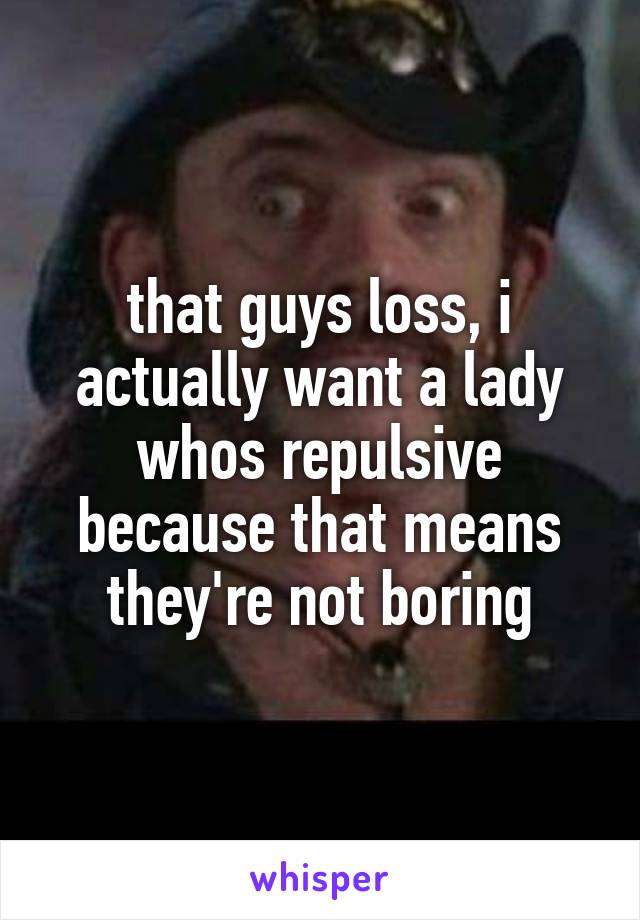 that guys loss, i actually want a lady whos repulsive because that means they're not boring
