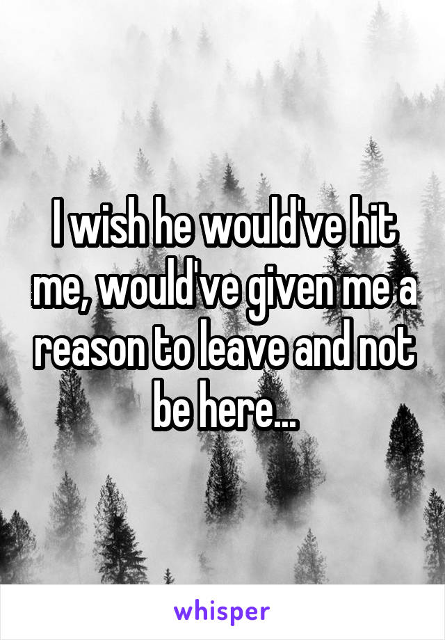 I wish he would've hit me, would've given me a reason to leave and not be here...