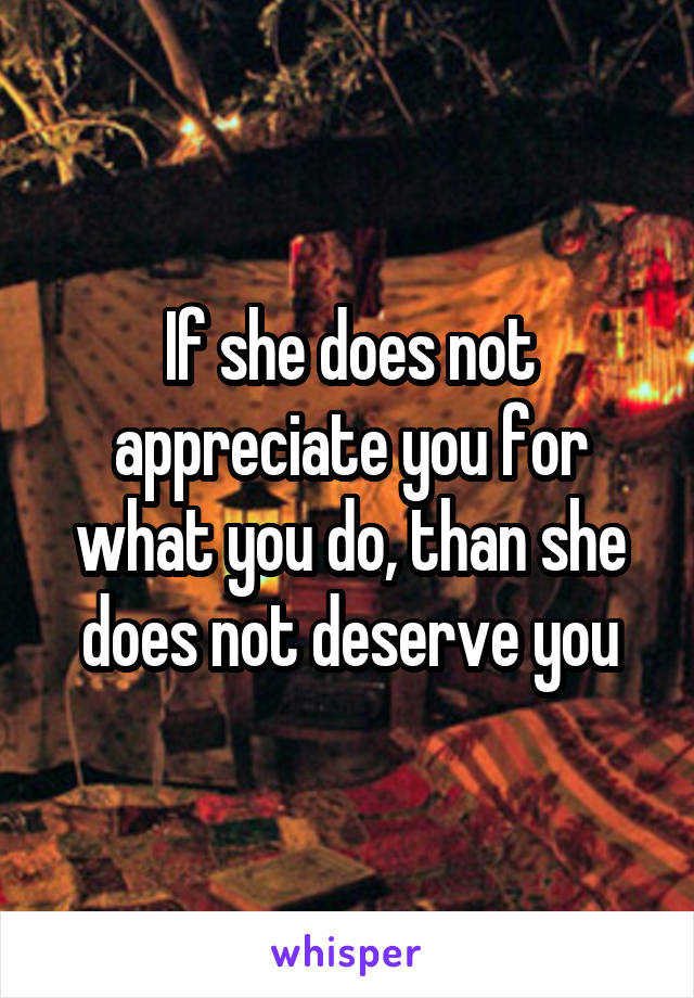 If she does not appreciate you for what you do, than she does not deserve you