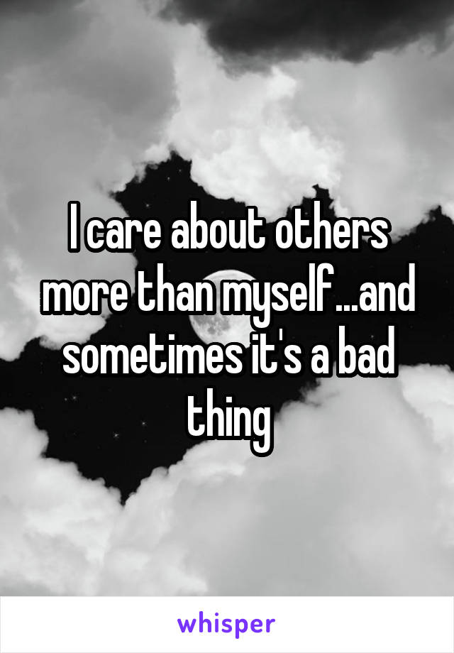 I care about others more than myself...and sometimes it's a bad thing