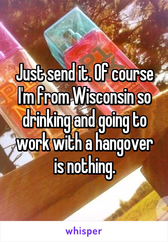 Just send it. Of course I'm from Wisconsin so drinking and going to work with a hangover is nothing.