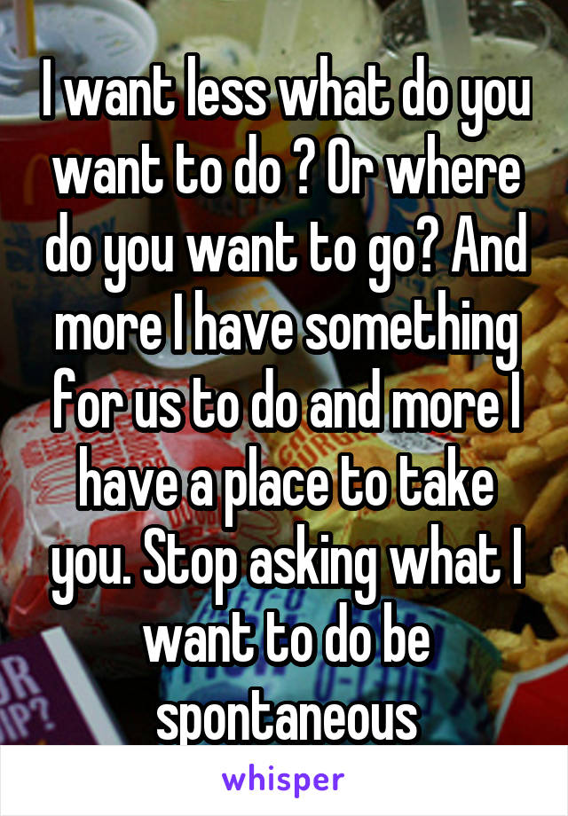 I want less what do you want to do ? Or where do you want to go? And more I have something for us to do and more I have a place to take you. Stop asking what I want to do be spontaneous