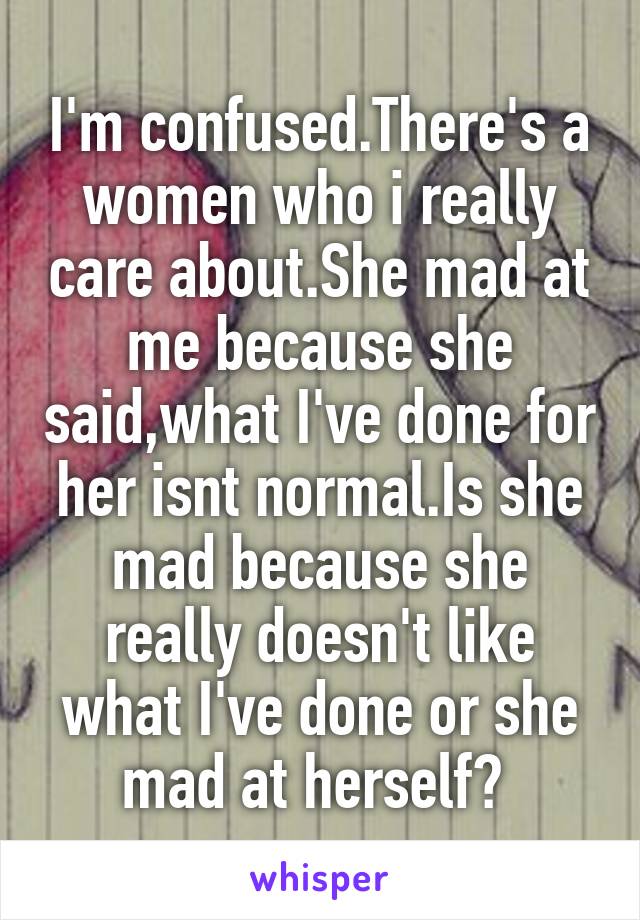 I'm confused.There's a women who i really care about.She mad at me because she said,what I've done for her isnt normal.Is she mad because she really doesn't like what I've done or she mad at herself? 