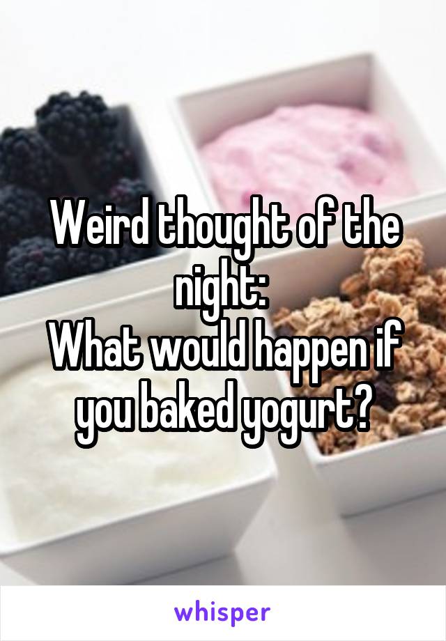 Weird thought of the night: 
What would happen if you baked yogurt?