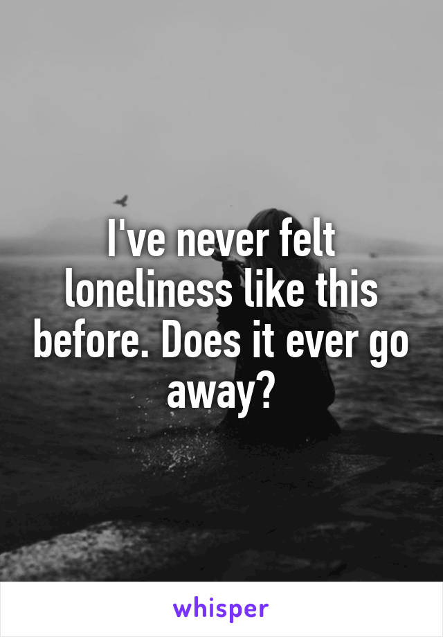 I've never felt loneliness like this before. Does it ever go away?