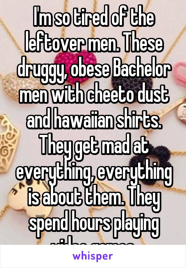 I'm so tired of the leftover men. These druggy, obese Bachelor men with cheeto dust and hawaiian shirts. They get mad at everything, everything is about them. They spend hours playing video games.