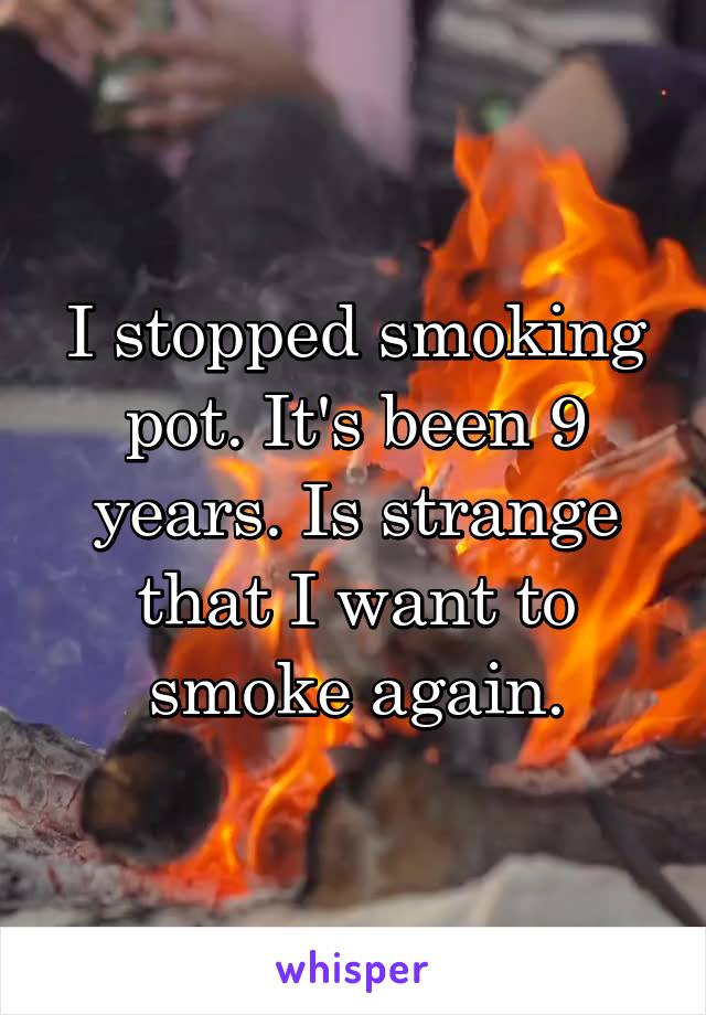 I stopped smoking pot. It's been 9 years. Is strange that I want to smoke again.