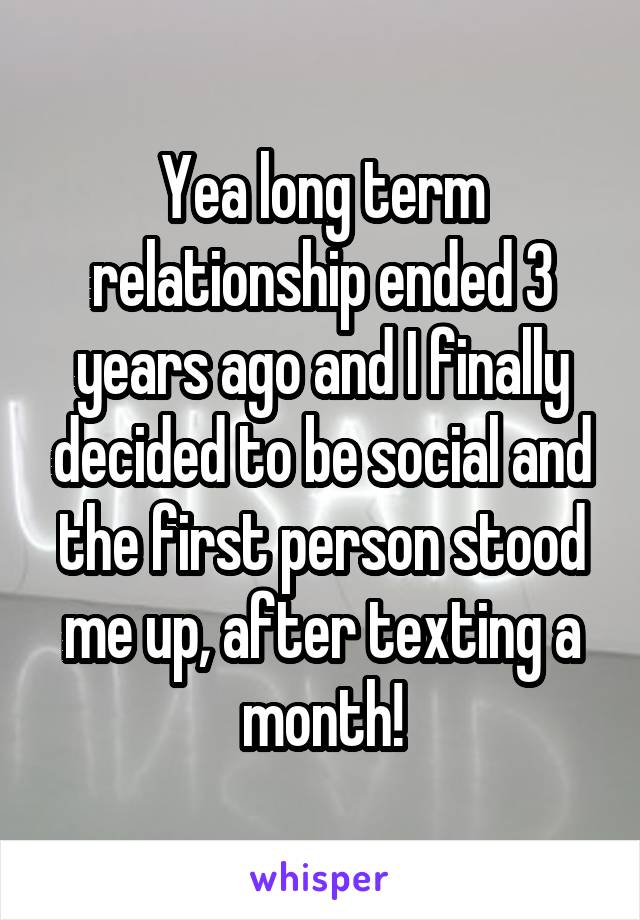 Yea long term relationship ended 3 years ago and I finally decided to be social and the first person stood me up, after texting a month!