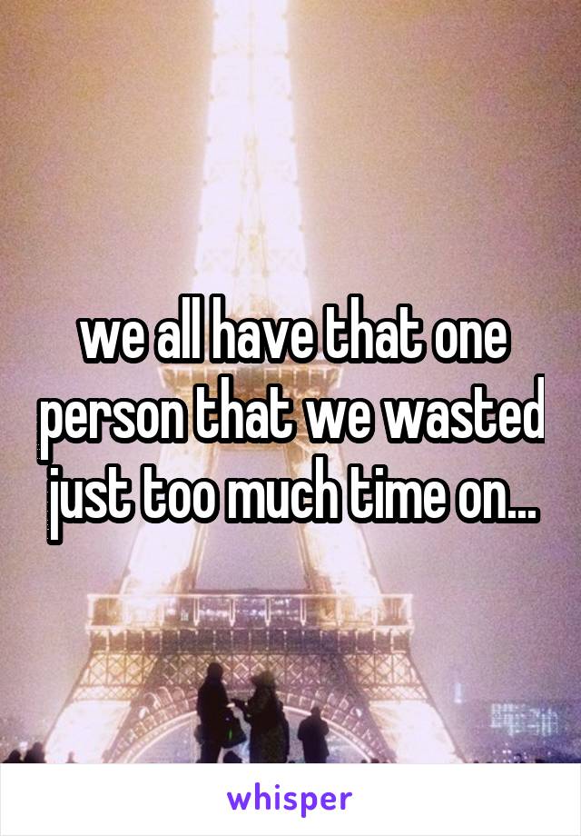 we all have that one person that we wasted just too much time on...