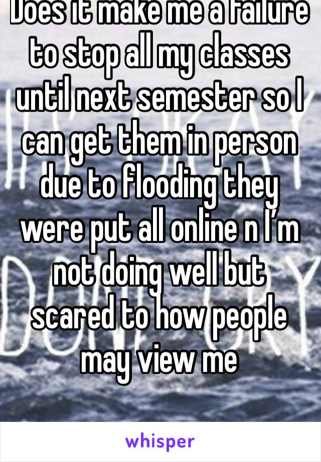 Does it make me a failure to stop all my classes until next semester so I can get them in person due to flooding they were put all online n I’m not doing well but scared to how people may view me 