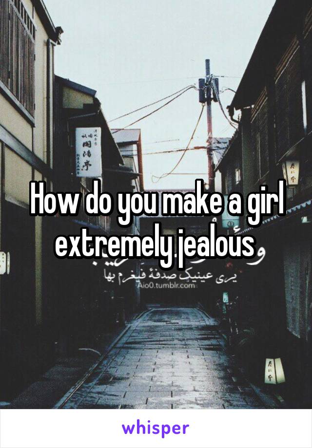 How do you make a girl extremely jealous 