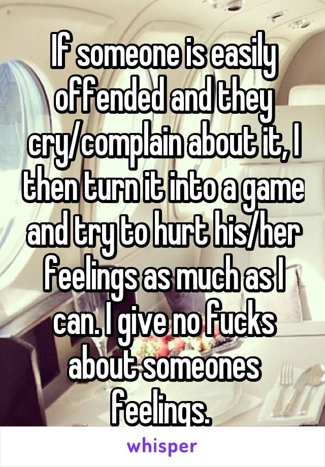 If someone is easily offended and they cry/complain about it, I then turn it into a game and try to hurt his/her feelings as much as I can. I give no fucks about someones feelings. 