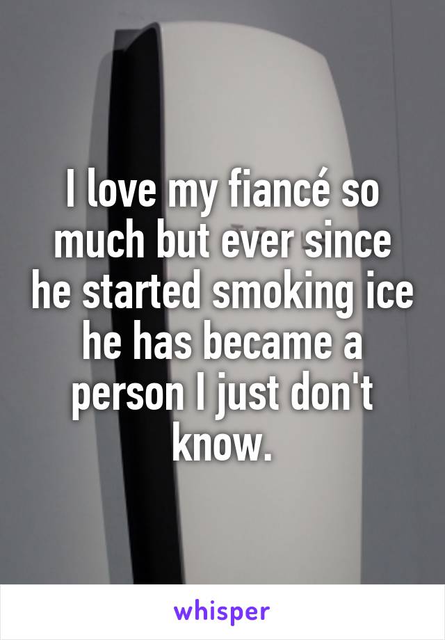 I love my fiancé so much but ever since he started smoking ice he has became a person I just don't know.