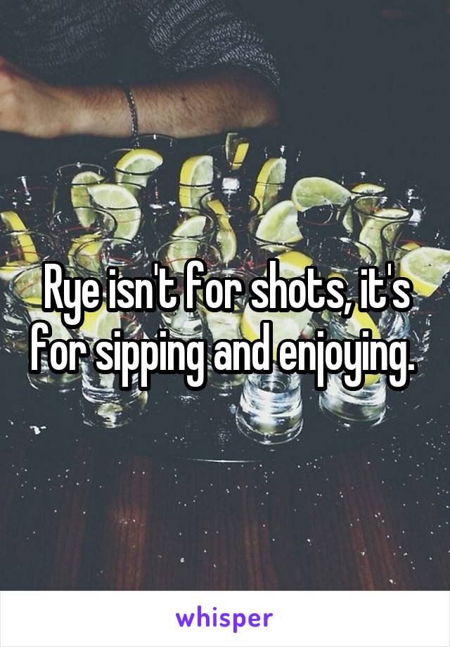 Rye isn't for shots, it's for sipping and enjoying. 