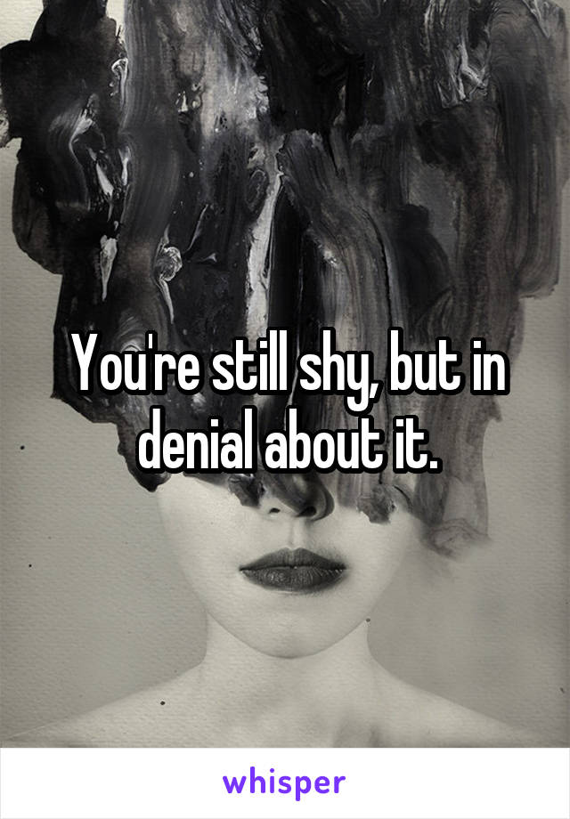 You're still shy, but in denial about it.