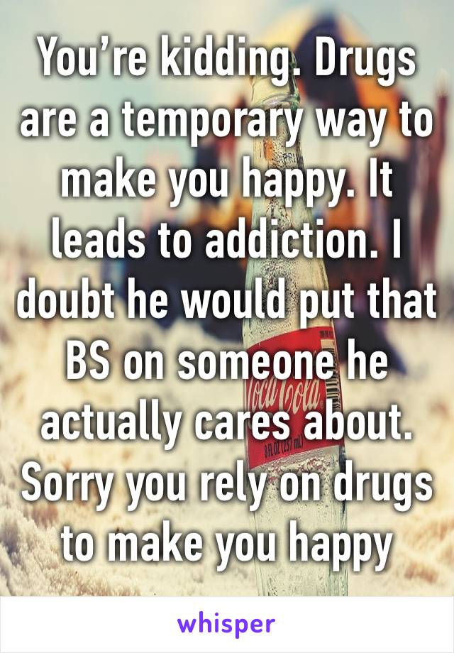 You’re kidding. Drugs are a temporary way to make you happy. It leads to addiction. I doubt he would put that BS on someone he actually cares about. Sorry you rely on drugs to make you happy