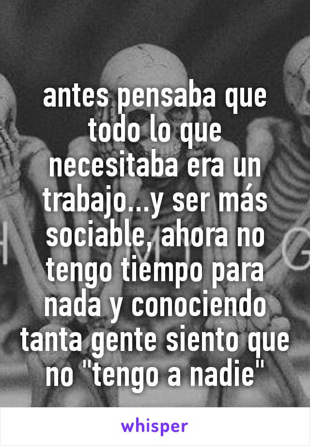 antes pensaba que todo lo que necesitaba era un trabajo...y ser más sociable, ahora no tengo tiempo para nada y conociendo tanta gente siento que no "tengo a nadie"