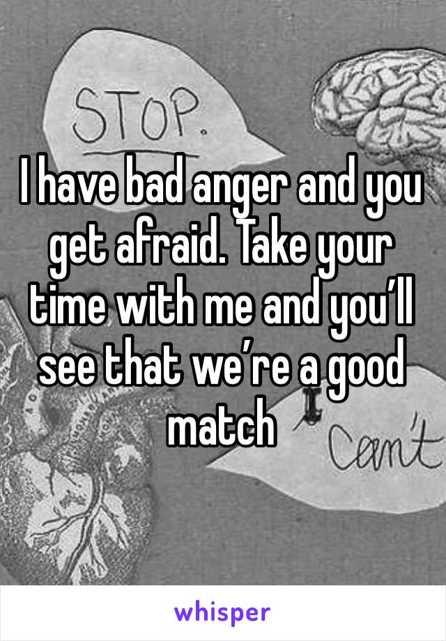 I have bad anger and you get afraid. Take your time with me and you’ll see that we’re a good match