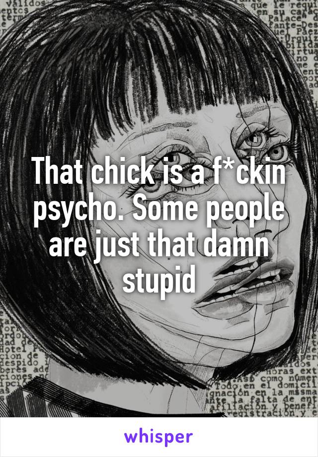 That chick is a f*ckin psycho. Some people are just that damn stupid