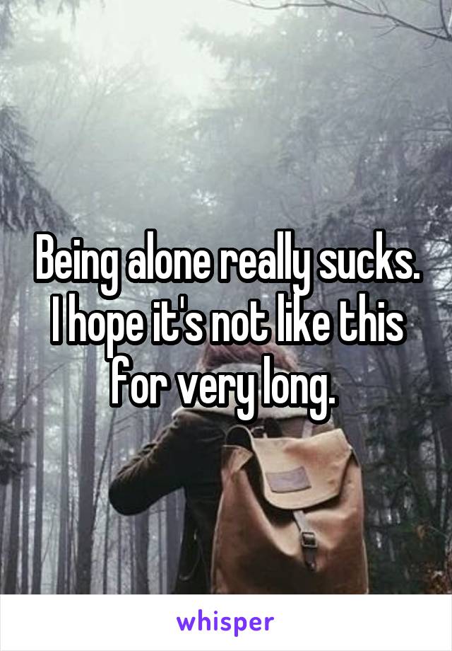 Being alone really sucks. I hope it's not like this for very long. 