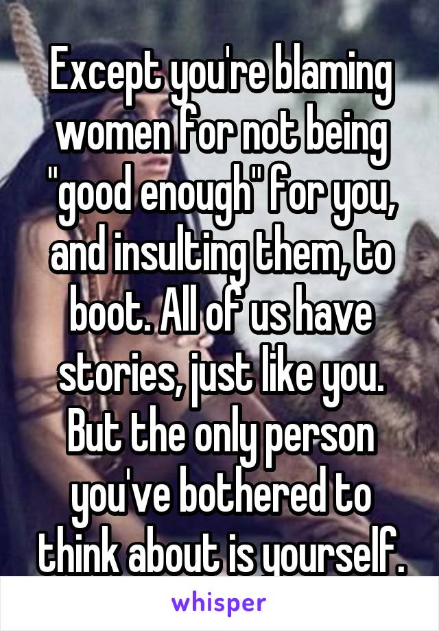 Except you're blaming women for not being "good enough" for you, and insulting them, to boot. All of us have stories, just like you. But the only person you've bothered to think about is yourself.