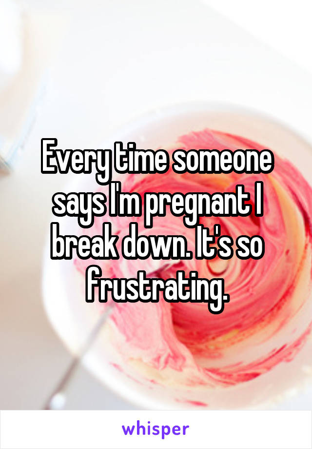 Every time someone says I'm pregnant I break down. It's so frustrating.