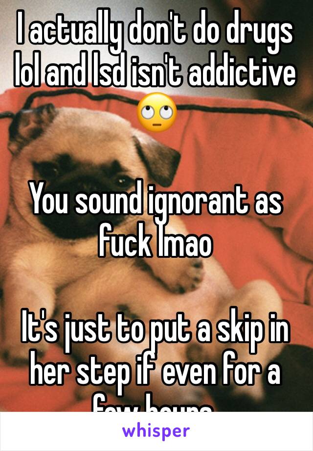 I actually don't do drugs lol and lsd isn't addictive 🙄

You sound ignorant as fuck lmao 

It's just to put a skip in her step if even for a few hours. 