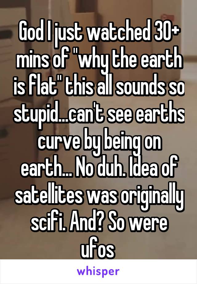 God I just watched 30+ mins of "why the earth is flat" this all sounds so stupid...can't see earths curve by being on earth... No duh. Idea of satellites was originally scifi. And? So were ufos 