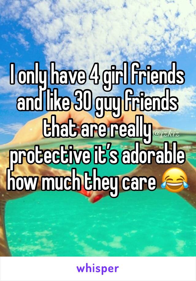 I only have 4 girl friends and like 30 guy friends that are really protective it’s adorable how much they care 😂