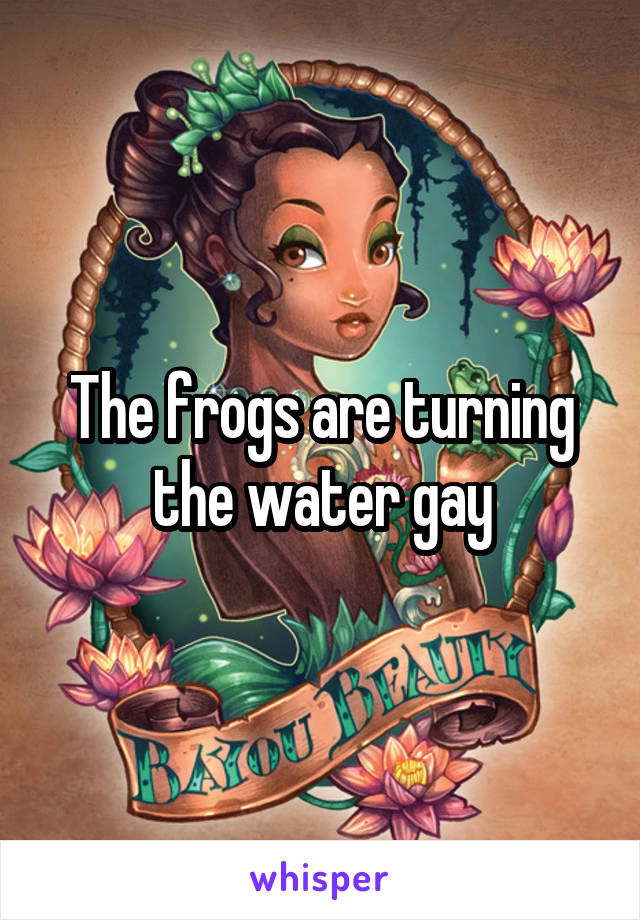 The frogs are turning the water gay