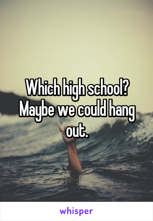 Which high school? Maybe we could hang out.
