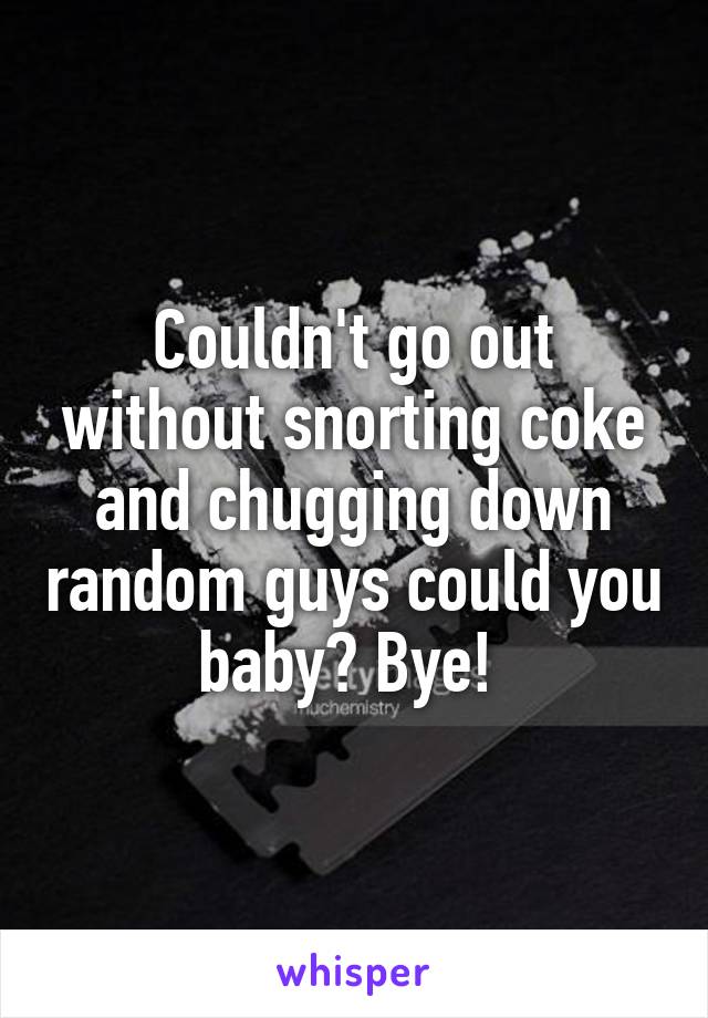 Couldn't go out without snorting coke and chugging down random guys could you baby? Bye! 