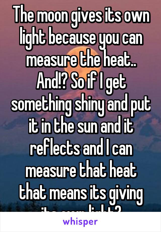 The moon gives its own light because you can measure the heat.. And!? So if I get something shiny and put it in the sun and it reflects and I can measure that heat that means its giving its own light?