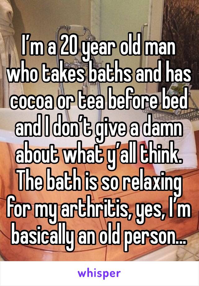 I’m a 20 year old man who takes baths and has cocoa or tea before bed and I don’t give a damn about what y’all think. The bath is so relaxing for my arthritis, yes, I’m basically an old person...