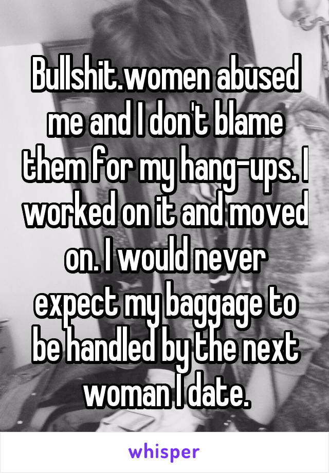 Bullshit.women abused me and I don't blame them for my hang-ups. I worked on it and moved on. I would never expect my baggage to be handled by the next woman I date.