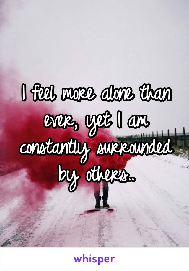 I feel more alone than ever, yet I am constantly surrounded by others..