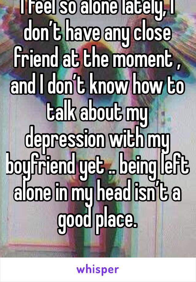 I feel so alone lately, I don’t have any close friend at the moment , and I don’t know how to talk about my depression with my boyfriend yet .. being left alone in my head isn’t a good place. 