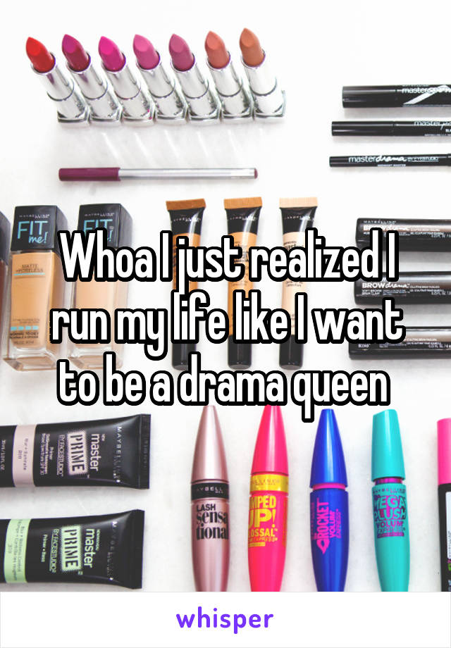 Whoa I just realized I run my life like I want to be a drama queen 