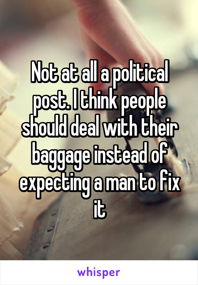 Not at all a political post. I think people should deal with their baggage instead of expecting a man to fix it