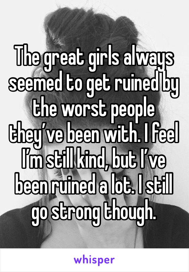 The great girls always seemed to get ruined by the worst people they’ve been with. I feel I’m still kind, but I’ve been ruined a lot. I still go strong though.